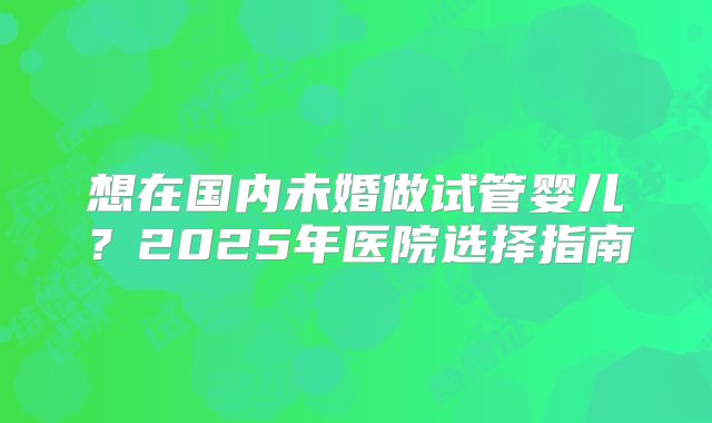 想在国内未婚做试管婴儿？2025年医院选择指南