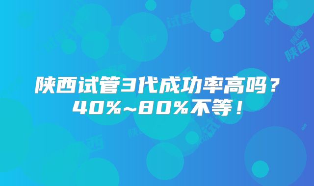 陕西试管3代成功率高吗?40%~80%不等!