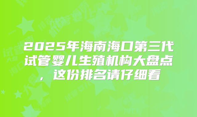 2025年海南海口第三代试管婴儿生殖机构大盘点，这份排名请仔细看