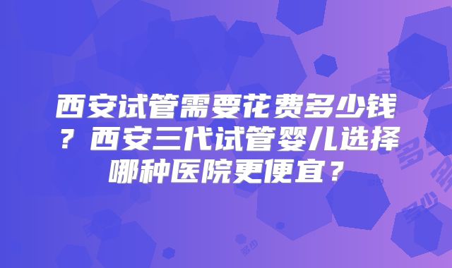 西安试管需要花费多少钱？西安三代试管婴儿选择哪种医院更便宜？