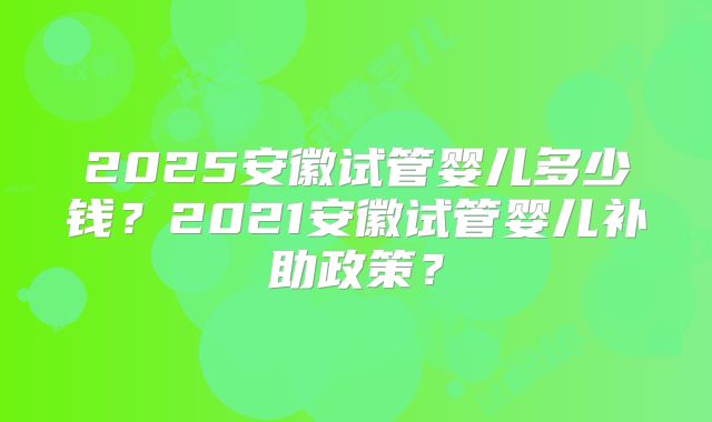 2025安徽试管婴儿多少钱？2021安徽试管婴儿补助政策？