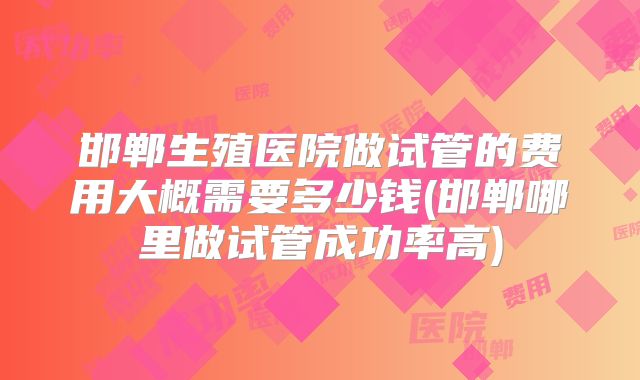 邯郸生殖医院做试管的费用大概需要多少钱(邯郸哪里做试管成功率高)