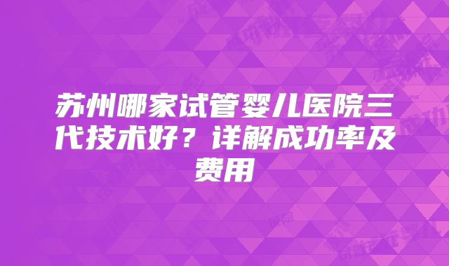 苏州哪家试管婴儿医院三代技术好?详解成功率及费用