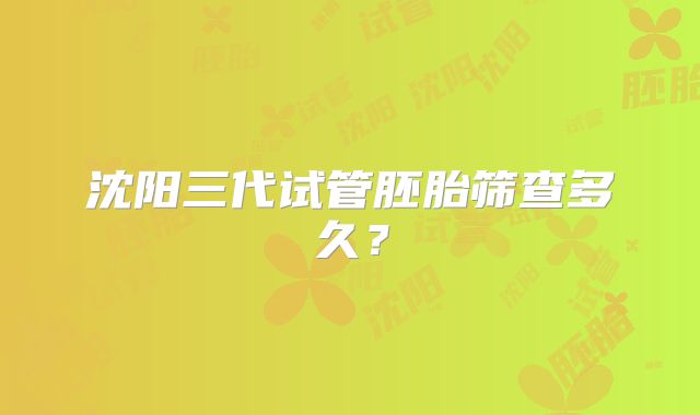沈阳三代试管胚胎筛查多久？