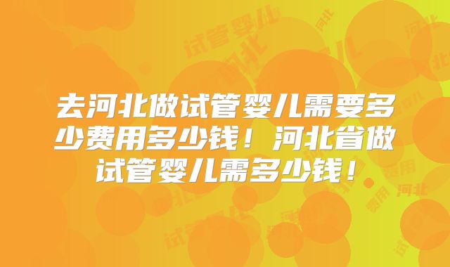去河北做试管婴儿需要多少费用多少钱！河北省做试管婴儿需多少钱！