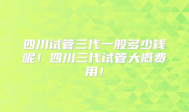 四川试管三代一般多少钱呢！四川三代试管大概费用！