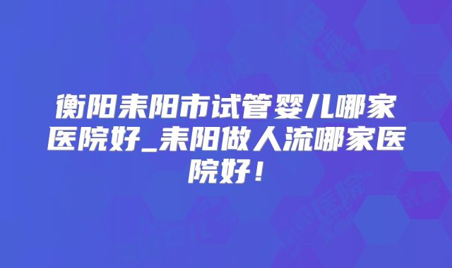 衡阳耒阳市试管婴儿哪家医院好_耒阳做人流哪家医院好！