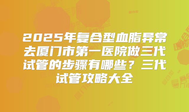 2025年复合型血脂异常去厦门市第一医院做三代试管的步骤有哪些?三代试管攻略大全