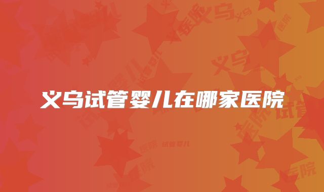 义乌试管婴儿在哪家医院