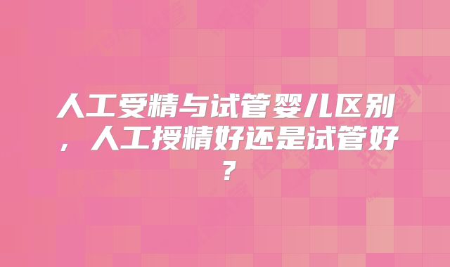 人工受精与试管婴儿区别，人工授精好还是试管好？