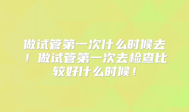 做试管第一次什么时候去！做试管第一次去检查比较好什么时候！