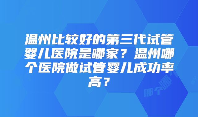 温州比较好的第三代试管婴儿医院是哪家?温州哪个医院做试管婴儿成功率高?