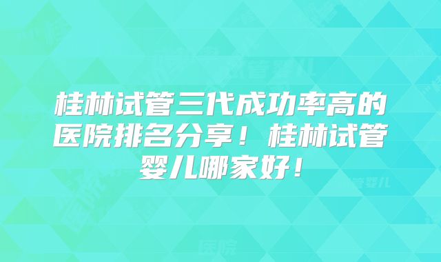 桂林试管三代成功率高的医院排名分享！桂林试管婴儿哪家好！