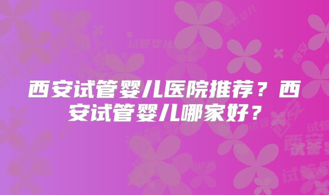 西安试管婴儿医院推荐?西安试管婴儿哪家好?