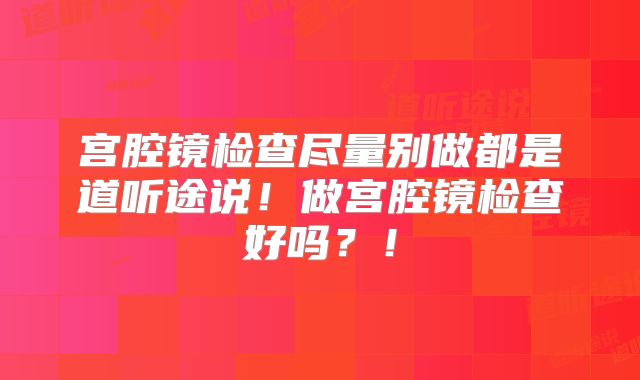 宫腔镜检查尽量别做都是道听途说！做宫腔镜检查好吗？！