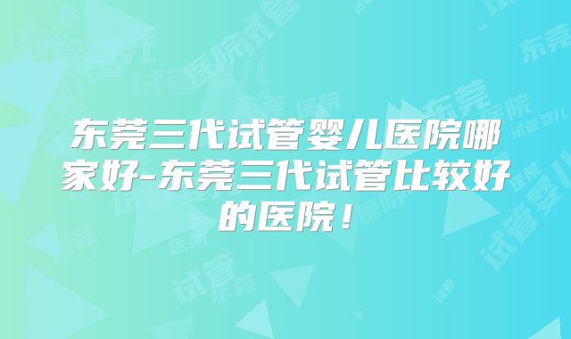 东莞三代试管婴儿医院哪家好-东莞三代试管比较好的医院!