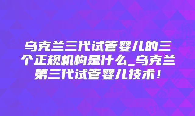 乌克兰三代试管婴儿的三个正规机构是什么_乌克兰第三代试管婴儿技术！