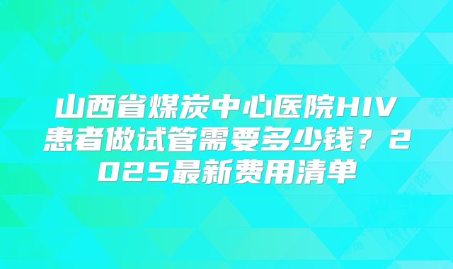 山西省煤炭中心医院HIV患者做试管需要多少钱？2025最新费用清单