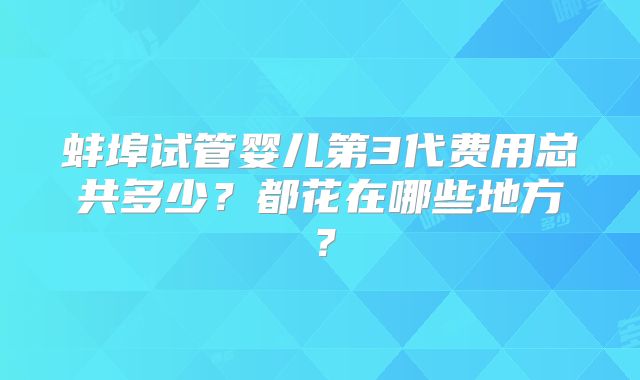 蚌埠试管婴儿第3代费用总共多少?都花在哪些地方?