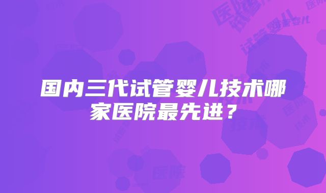 国内三代试管婴儿技术哪家医院最先进?
