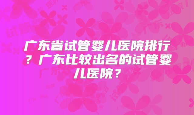 广东省试管婴儿医院排行？广东比较出名的试管婴儿医院？
