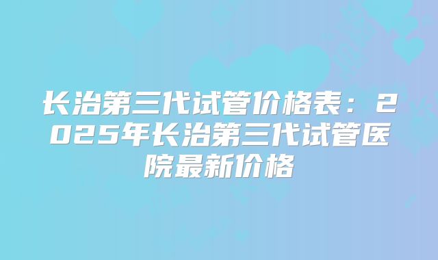 长治第三代试管价格表：2025年长治第三代试管医院最新价格