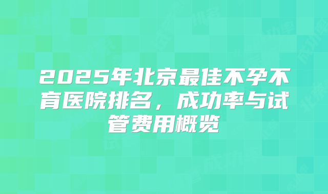 2025年北京最佳不孕不育医院排名，成功率与试管费用概览