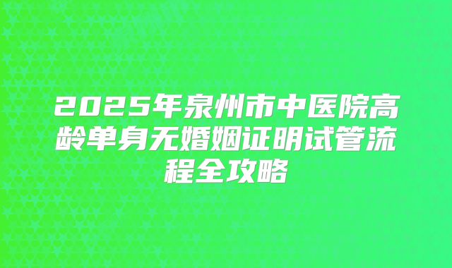 2025年泉州市中医院高龄单身无婚姻证明试管流程全攻略