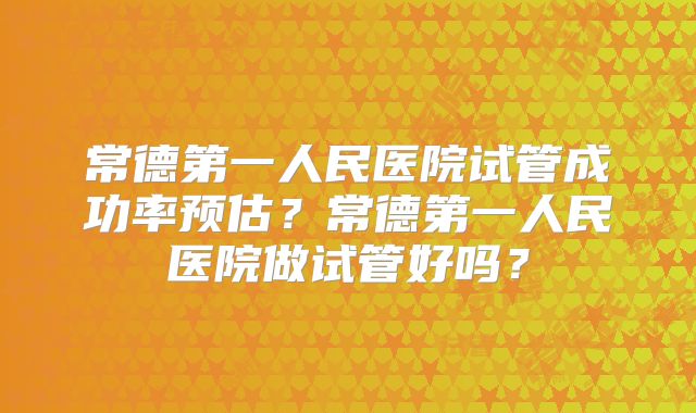 常德第一人民医院试管成功率预估？常德第一人民医院做试管好吗？