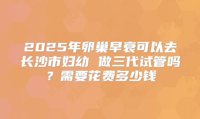 2025年卵巢早衰可以去长沙市妇幼 做三代试管吗？需要花费多少钱