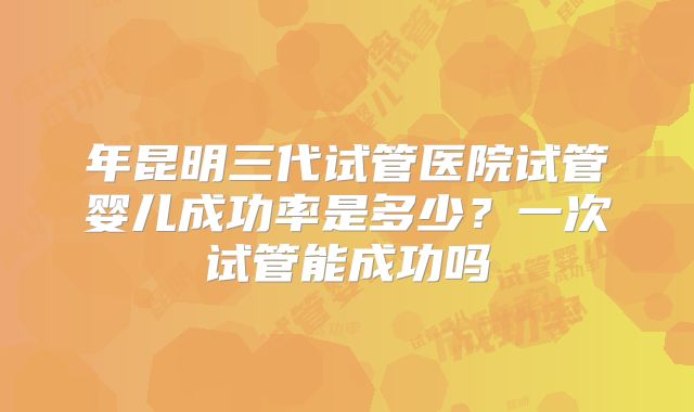 年昆明三代试管医院试管婴儿成功率是多少？一次试管能成功吗