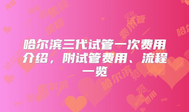 哈尔滨三代试管一次费用介绍，附试管费用、流程一览