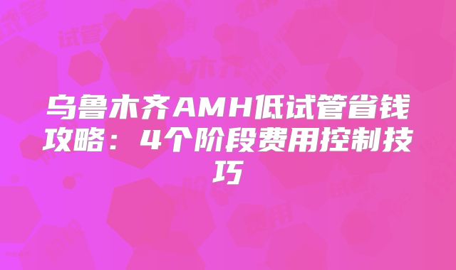 乌鲁木齐AMH低试管省钱攻略：4个阶段费用控制技巧