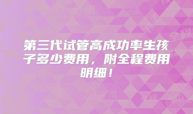 第三代试管高成功率生孩子多少费用,附全程费用明细!