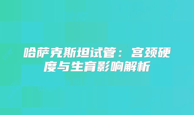 哈萨克斯坦试管：宫颈硬度与生育影响解析