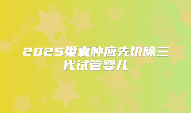 2025巢囊肿应先切除三代试管婴儿