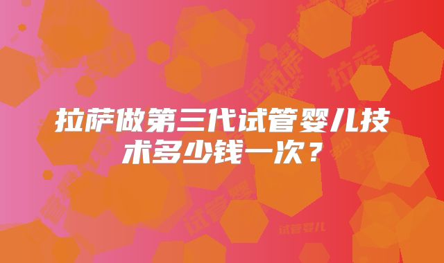 拉萨做第三代试管婴儿技术多少钱一次？