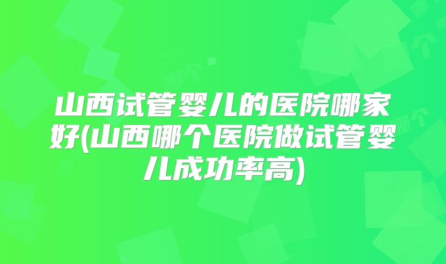 山西试管婴儿的医院哪家好(山西哪个医院做试管婴儿成功率高)