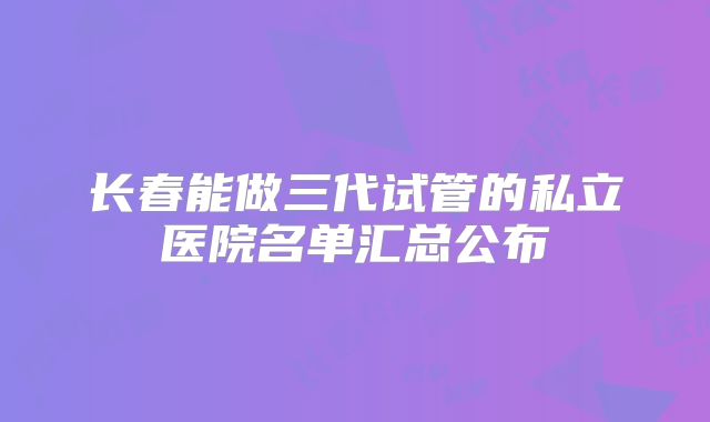 长春能做三代试管的私立医院名单汇总公布