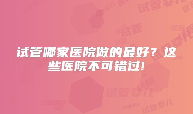 试管哪家医院做的最好?这些医院不可错过!