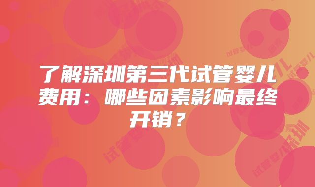了解深圳第三代试管婴儿费用：哪些因素影响最终开销？