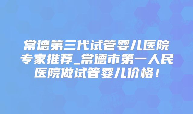 常德第三代试管婴儿医院专家推荐_常德市第一人民医院做试管婴儿价格！