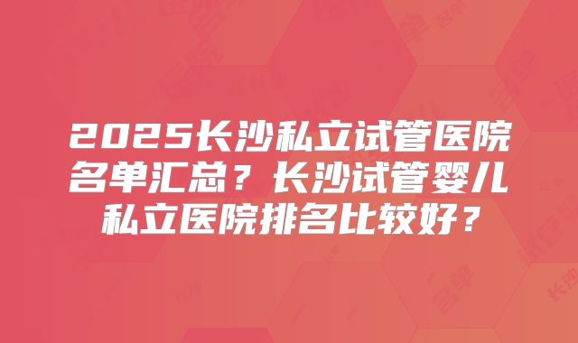 2025长沙私立试管医院名单汇总？长沙试管婴儿私立医院排名比较好？