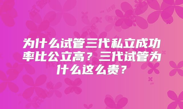 为什么试管三代私立成功率比公立高？三代试管为什么这么贵？