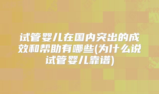 试管婴儿在国内突出的成效和帮助有哪些(为什么说试管婴儿靠谱)