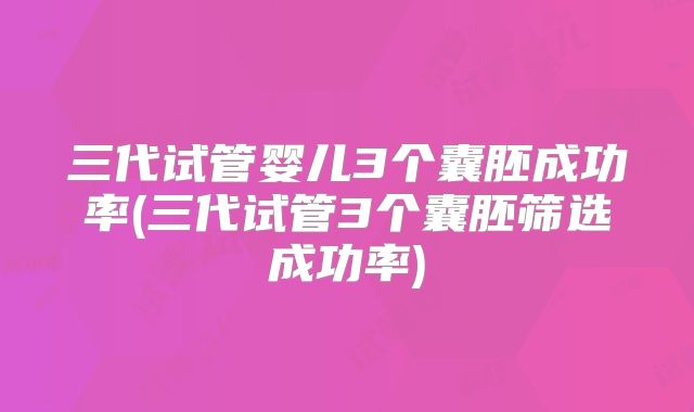 三代试管婴儿3个囊胚成功率(三代试管3个囊胚筛选成功率)