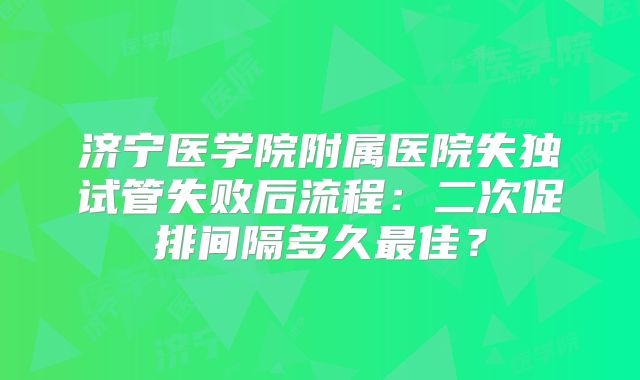 济宁医学院附属医院失独试管失败后流程：二次促排间隔多久最佳？