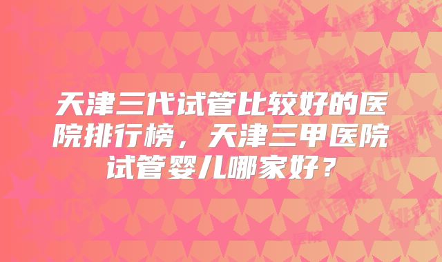 天津三代试管比较好的医院排行榜，天津三甲医院试管婴儿哪家好？
