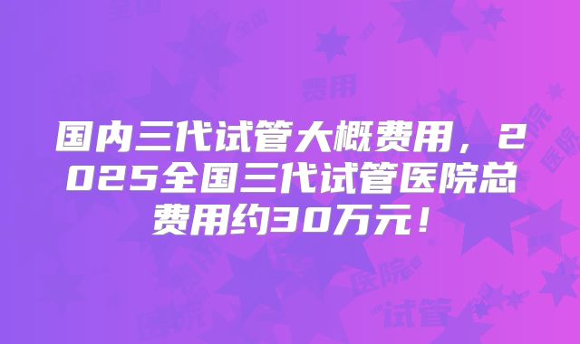 国内三代试管大概费用,2025全国三代试管医院总费用约30万元!
