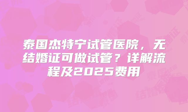 泰国杰特宁试管医院,无结婚证可做试管?详解流程及2025费用